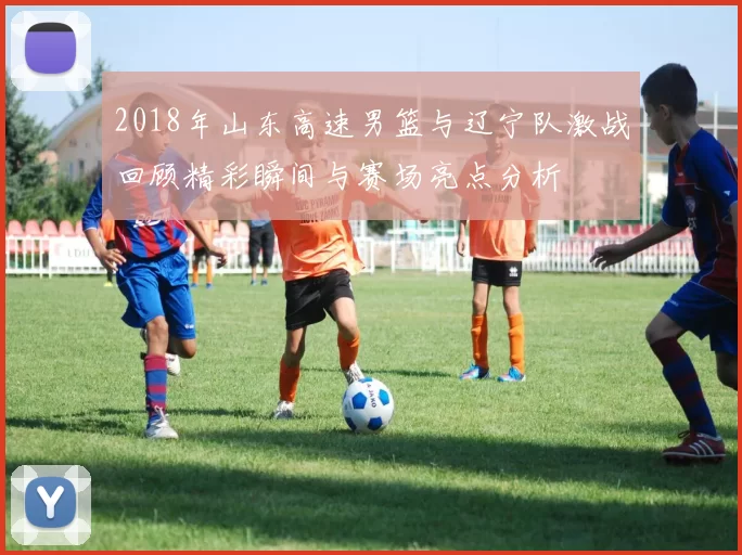 2018年山东高速男篮与辽宁队激战回顾精彩瞬间与赛场亮点分析