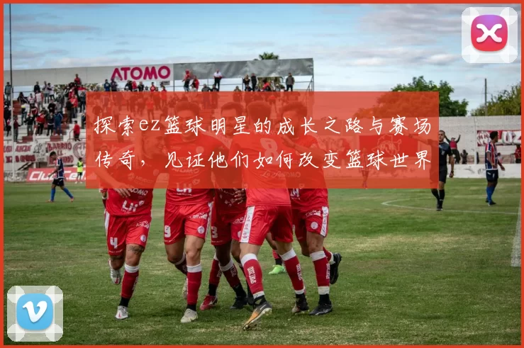 探索ez篮球明星的成长之路与赛场传奇，见证他们如何改变篮球世界
