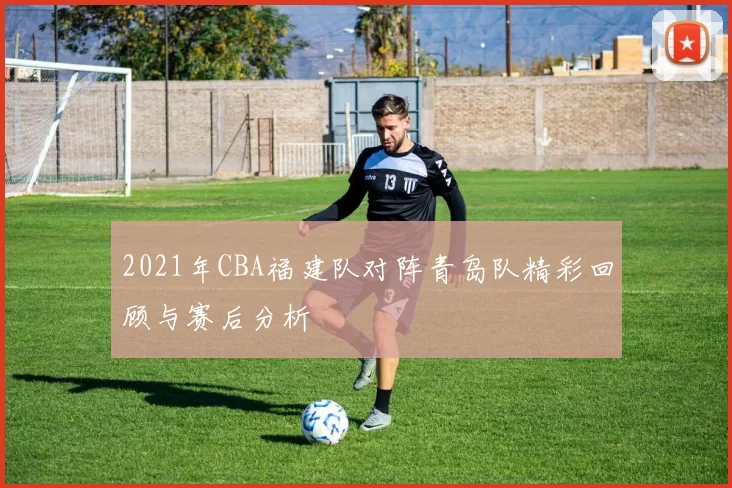 2021年CBA福建队对阵青岛队精彩回顾与赛后分析