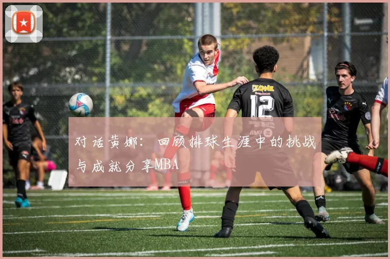对话黄娜：回顾排球生涯中的挑战与成就分享MBA