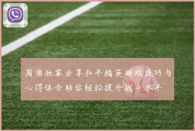 周丽独家分享和平精英游戏技巧与心得体会助你轻松提升战斗水平