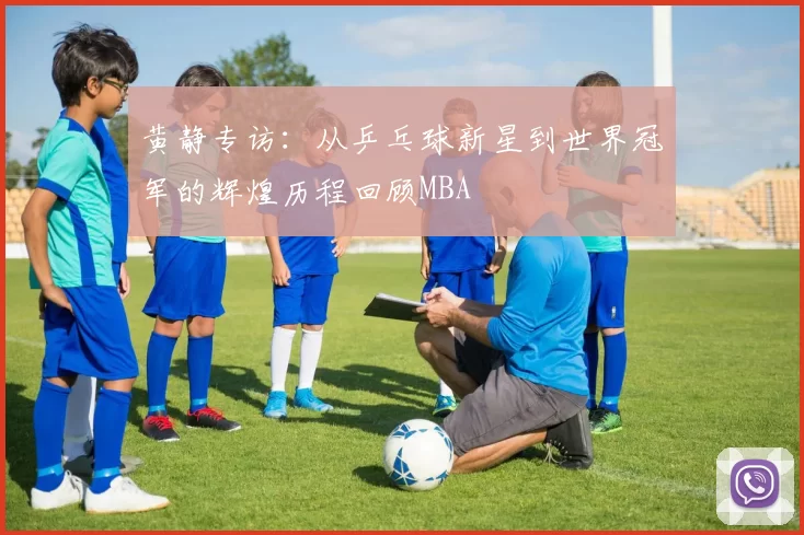 黄静专访：从乒乓球新星到世界冠军的辉煌历程回顾MBA