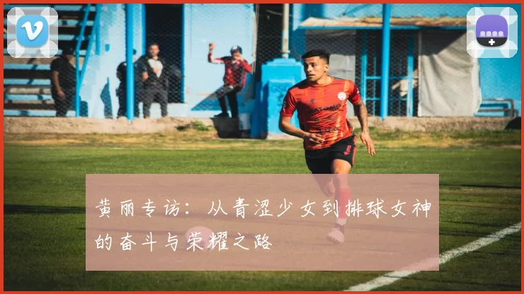 黄丽专访：从青涩少女到排球女神的奋斗与荣耀之路
