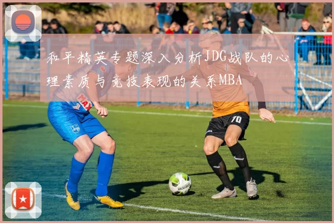 和平精英专题深入分析JDG战队的心理素质与竞技表现的关系MBA