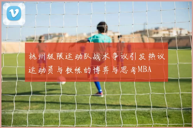 杭州极限运动队战术争议引发热议运动员与教练的博弈与思考MBA