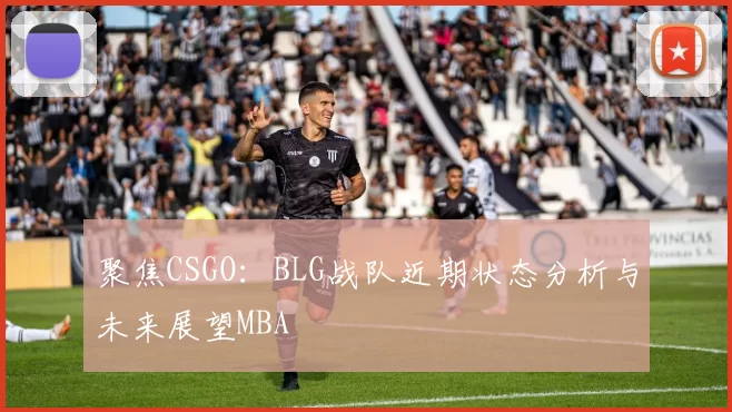 聚焦CSGO：BLG战队近期状态分析与未来展望MBA
