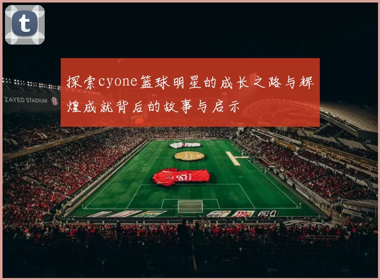 探索cyone篮球明星的成长之路与辉煌成就背后的故事与启示