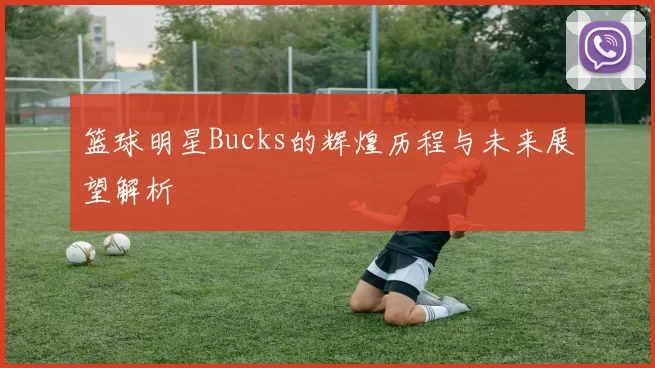 篮球明星Bucks的辉煌历程与未来展望解析