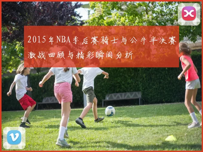2015年NBA季后赛骑士与公牛半决赛激战回顾与精彩瞬间分析