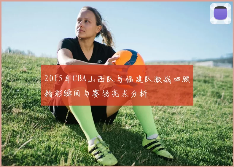 2015年CBA山西队与福建队激战回顾精彩瞬间与赛场亮点分析
